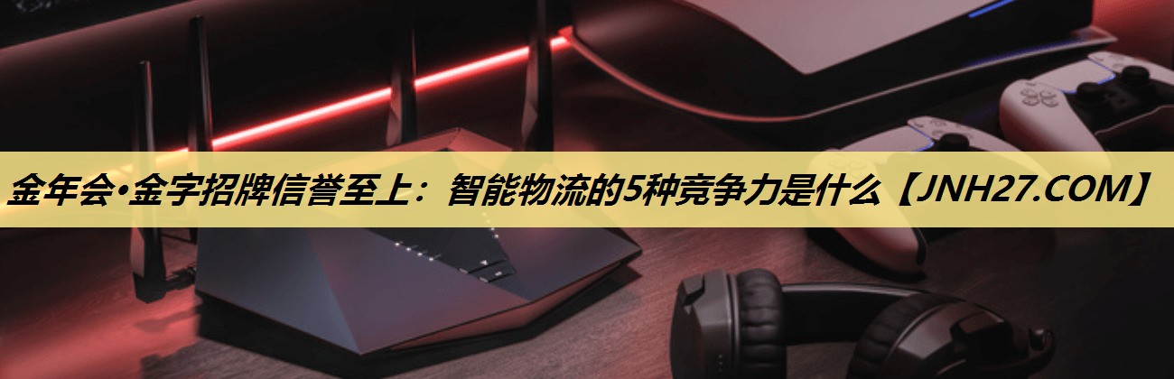 金年会·金字招牌信誉至上:智能物流的5种竞争力是什么 金年会·金字招牌信誉至上:智能物流的5种竞争力是什么